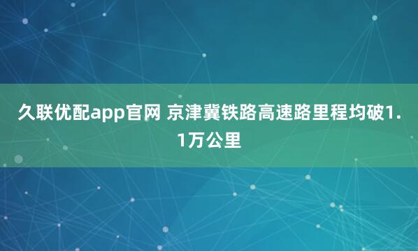 久联优配app官网 京津冀铁路高速路里程均破1.1万公里