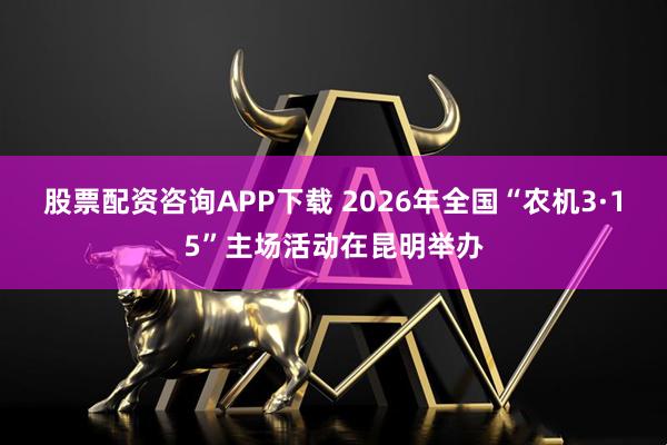 股票配资咨询APP下载 2026年全国“农机3·15”主场活动在昆明举办