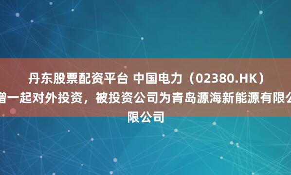 丹东股票配资平台 中国电力（02380.HK）新增一起对外投资，被投资公司为青岛源海新能源有限公司