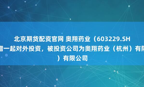 北京期货配资官网 奥翔药业（603229.SH）新增一起对外投资，被投资公司为奥翔药业（杭州）有限公司