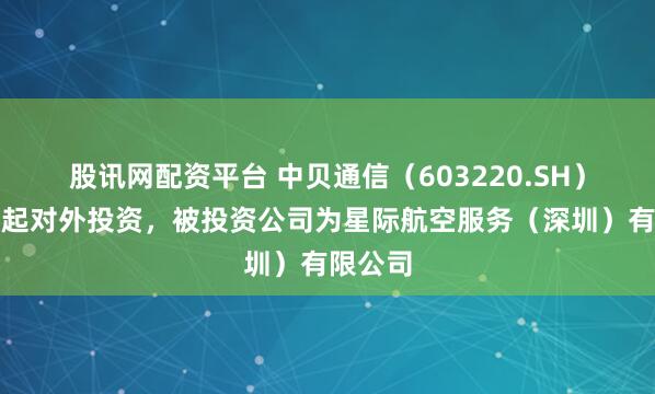 股讯网配资平台 中贝通信（603220.SH）新增一起对外投资，被投资公司为星际航空服务（深圳）有限公司