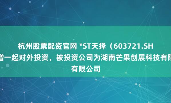 杭州股票配资官网 *ST天择（603721.SH）新增一起对外投资，被投资公司为湖南芒果创展科技有限公司