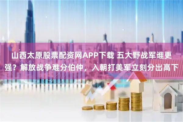 山西太原股票配资网APP下载 五大野战军谁更强?解放战争难分伯仲,入朝打美军立刻分出高下