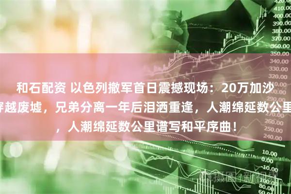 和石配资 以色列撤军首日震撼现场:20万加沙民众拖锅带盆穿越废墟,兄弟分离一年后泪洒重逢,人潮绵延数公里谱写和平序曲!