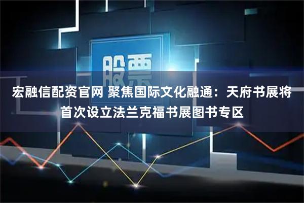 宏融信配资官网 聚焦国际文化融通：天府书展将首次设立法兰克福书展图书专区