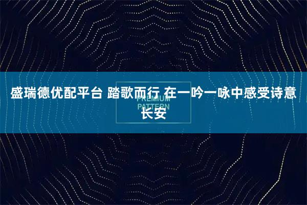 盛瑞德优配平台 踏歌而行 在一吟一咏中感受诗意长安
