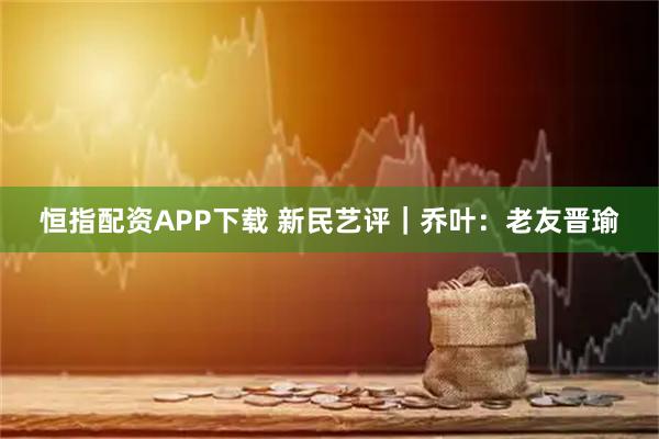 恒指配资APP下载 新民艺评｜乔叶：老友晋瑜