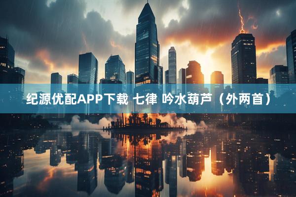 纪源优配APP下载 七律 吟水葫芦（外两首）