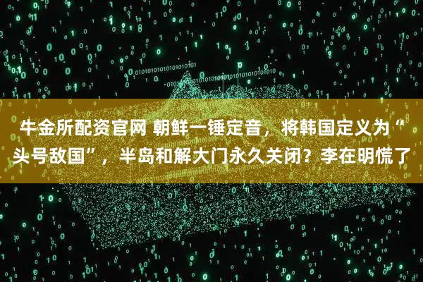 牛金所配资官网 朝鲜一锤定音,将韩国定义为“头号敌国”,半岛和解大门永久关闭?李在明慌了