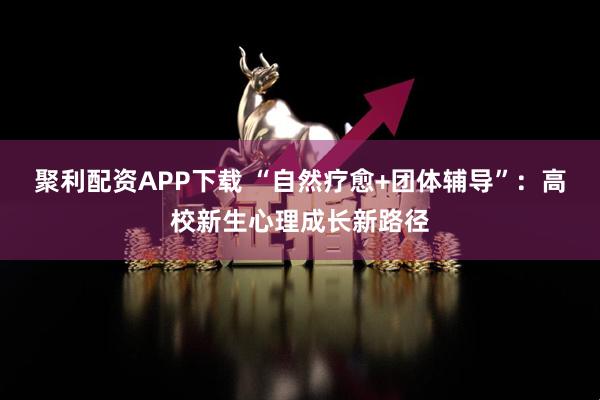 聚利配资APP下载 “自然疗愈+团体辅导”:高校新生心理成长新路径