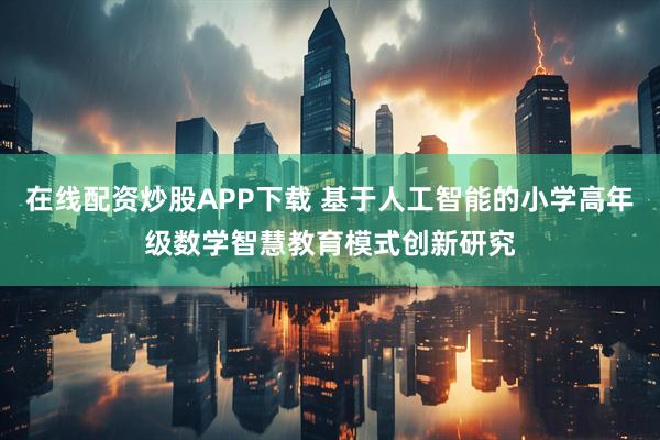 在线配资炒股APP下载 基于人工智能的小学高年级数学智慧教育模式创新研究
