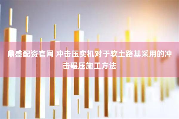 鼎盛配资官网 冲击压实机对于软土路基采用的冲击碾压施工方法