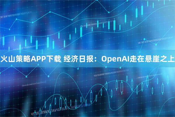 火山策略APP下载 经济日报：OpenAI走在悬崖之上
