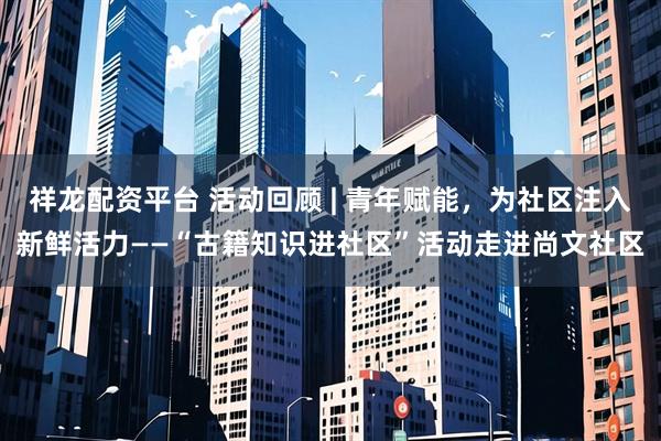 祥龙配资平台 活动回顾 | 青年赋能，为社区注入新鲜活力——“古籍知识进社区”活动走进尚文社区