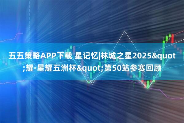五五策略APP下载 星记忆|林城之星2025"耀·星耀五洲杯"第50站参赛回顾