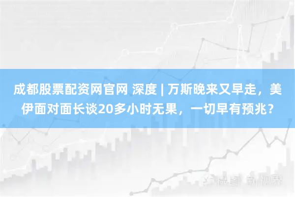 成都股票配资网官网 深度 | 万斯晚来又早走，美伊面对面长谈20多小时无果，一切早有预兆？