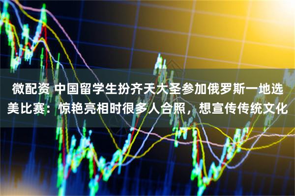 微配资 中国留学生扮齐天大圣参加俄罗斯一地选美比赛：惊艳亮相时很多人合照，想宣传传统文化