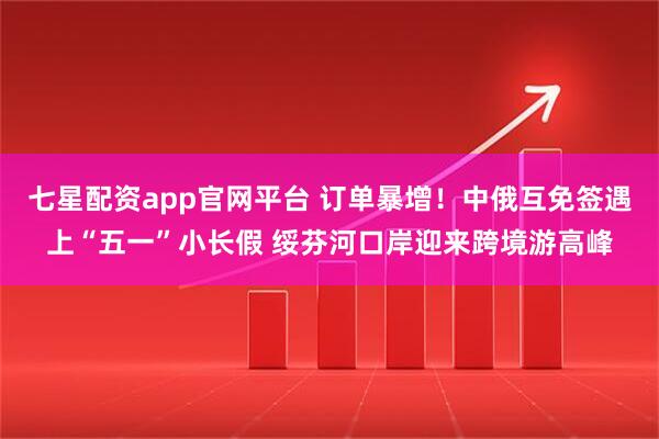 七星配资app官网平台 订单暴增！中俄互免签遇上“五一”小长假 绥芬河口岸迎来跨境游高峰