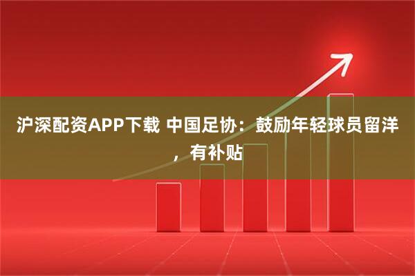 沪深配资APP下载 中国足协：鼓励年轻球员留洋，有补贴