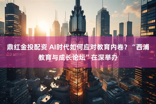 鼎红金投配资 AI时代如何应对教育内卷？“西浦教育与成长论坛”在深举办