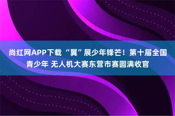 尚红网APP下载 “翼”展少年锋芒！第十届全国青少年 无人机大赛东营市赛圆满收官