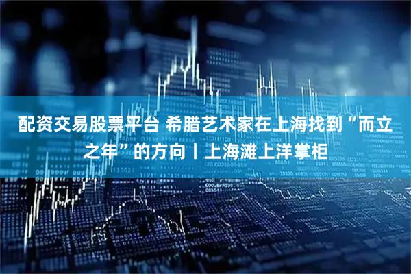 配资交易股票平台 希腊艺术家在上海找到“而立之年”的方向丨上海滩上洋掌柜