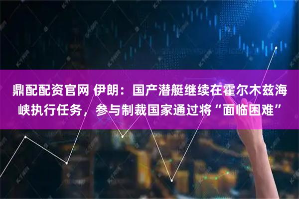 鼎配配资官网 伊朗：国产潜艇继续在霍尔木兹海峡执行任务，参与制裁国家通过将“面临困难”