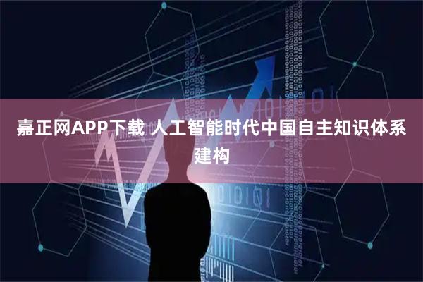 嘉正网APP下载 人工智能时代中国自主知识体系建构