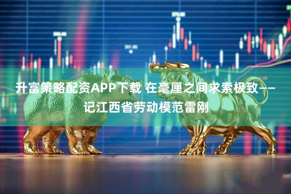 升富策略配资APP下载 在毫厘之间求索极致——记江西省劳动模范雷刚