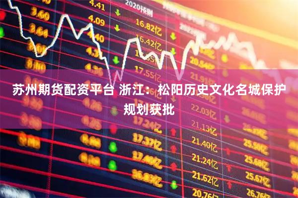 苏州期货配资平台 浙江:松阳历史文化名城保护规划获批