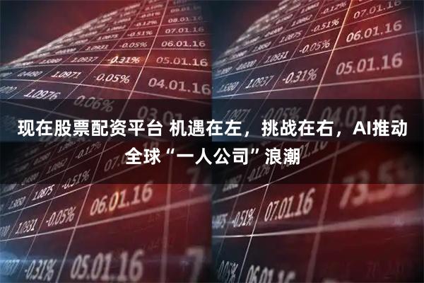 现在股票配资平台 机遇在左，挑战在右，AI推动全球“一人公司”浪潮