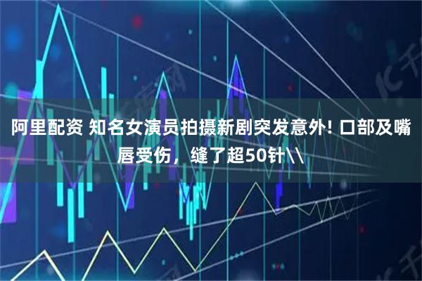 阿里配资 知名女演员拍摄新剧突发意外! 口部及嘴唇受伤，缝了超50针\