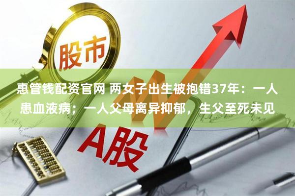 惠管钱配资官网 两女子出生被抱错37年：一人患血液病；一人父母离异抑郁，生父至死未见