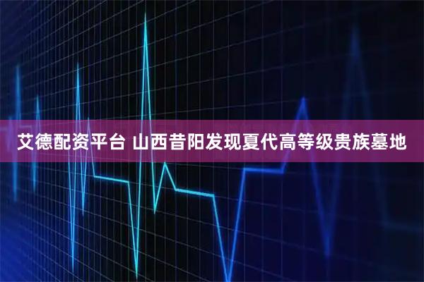 艾德配资平台 山西昔阳发现夏代高等级贵族墓地