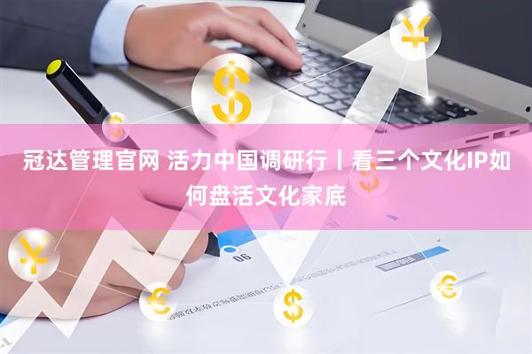 冠达管理官网 活力中国调研行丨看三个文化IP如何盘活文化家底