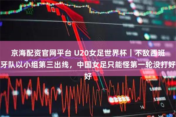 京海配资官网平台 U20女足世界杯｜不敌西班牙队以小组第三出线，中国女足只能怪第一轮没打好