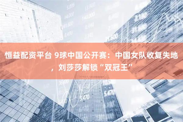 恒益配资平台 9球中国公开赛：中国女队收复失地，刘莎莎解锁“双冠王”