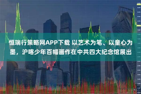 恒瑞行策略网APP下载 以艺术为笔、以童心为墨，沪喀少年百幅画作在中共四大纪念馆展出